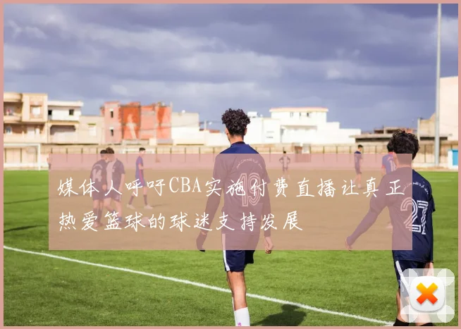 媒体人呼吁CBA实施付费直播让真正热爱篮球的球迷支持发展