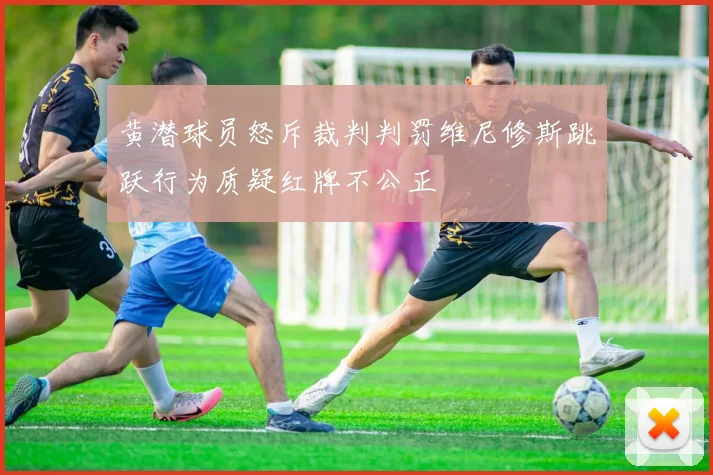 黄潜球员怒斥裁判判罚维尼修斯跳跃行为质疑红牌不公正