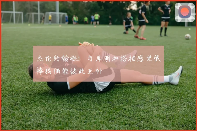 杰伦约翰逊：与库明加搭档感觉很棒我俩能彼此互补