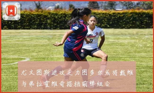 尤文图斯进攻乏力图多尔或将戴维与弗拉霍维奇搭档前锋组合