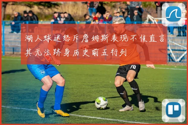 湖人球迷怒斥詹姆斯表现不佳直言其无法跻身历史前五行列