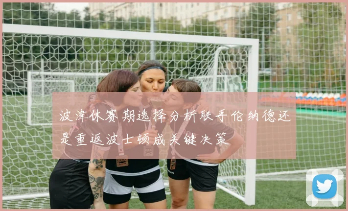 波津休赛期选择分析联手伦纳德还是重返波士顿成关键决策