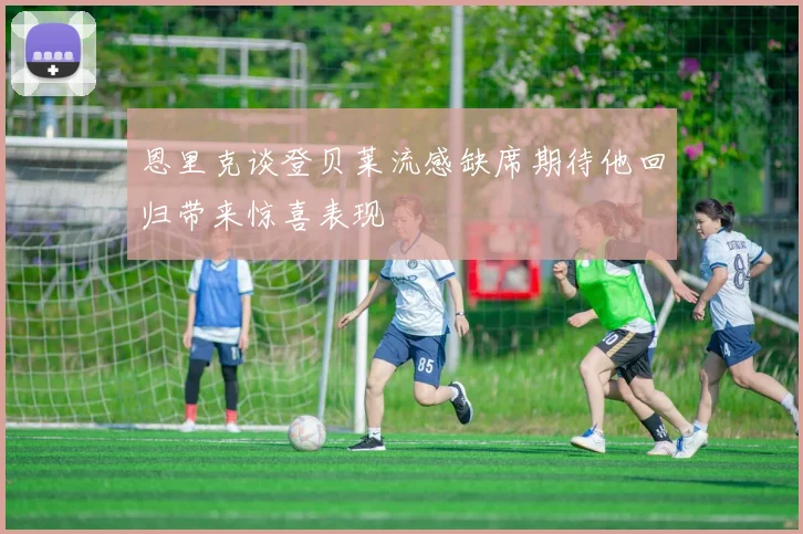 恩里克谈登贝莱流感缺席期待他回归带来惊喜表现
