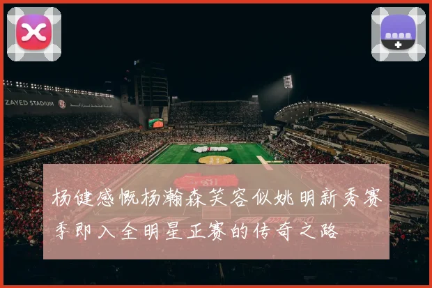 杨健感慨杨瀚森笑容似姚明新秀赛季即入全明星正赛的传奇之路