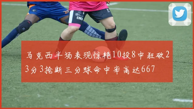 马克西半场表现惊艳10投8中狂砍23分3抢断三分球命中率高达667