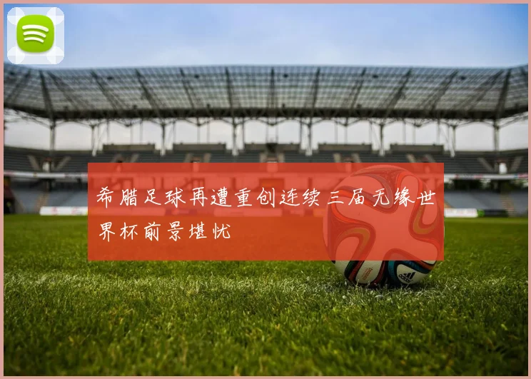 希腊足球再遭重创连续三届无缘世界杯前景堪忧