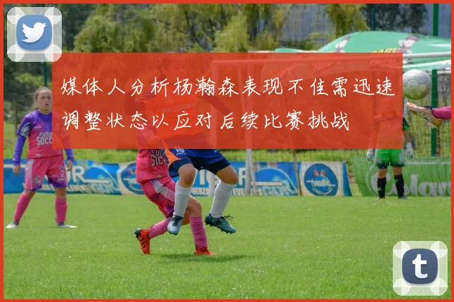 媒体人分析杨瀚森表现不佳需迅速调整状态以应对后续比赛挑战