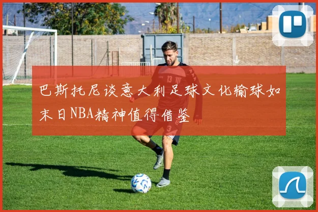 巴斯托尼谈意大利足球文化输球如末日NBA精神值得借鉴