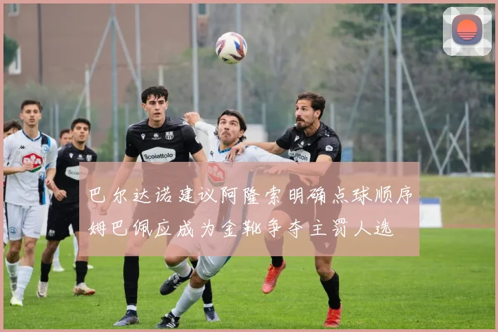 巴尔达诺建议阿隆索明确点球顺序姆巴佩应成为金靴争夺主罚人选