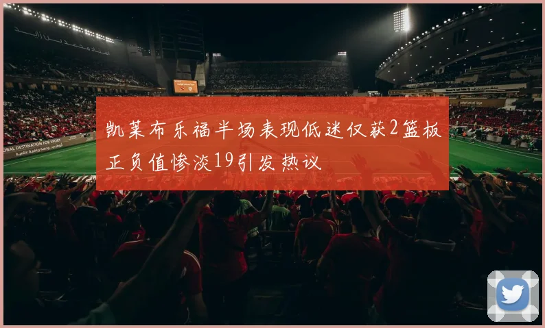 凯莱布乐福半场表现低迷仅获2篮板正负值惨淡19引发热议