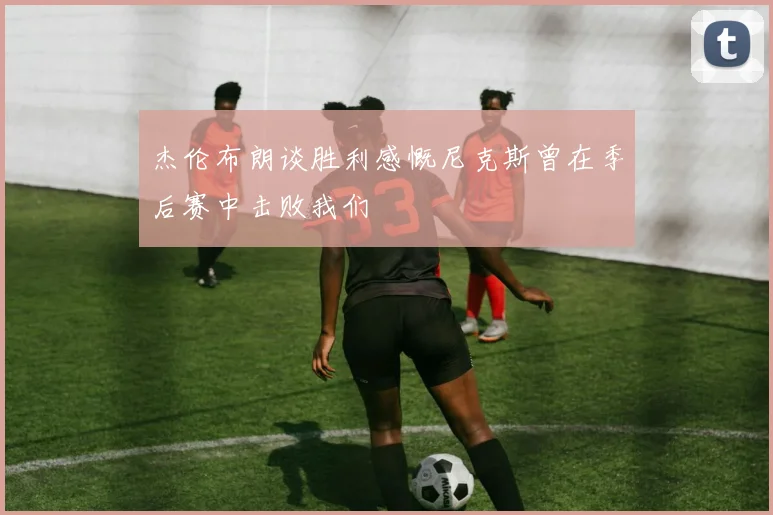 杰伦布朗谈胜利感慨尼克斯曾在季后赛中击败我们