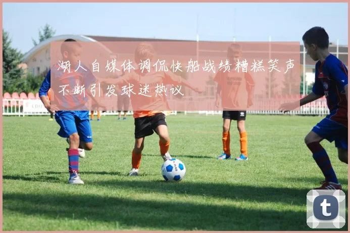 湖人自媒体调侃快船战绩糟糕笑声不断引发球迷热议