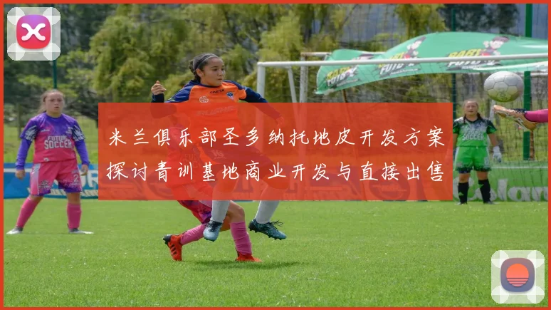 米兰俱乐部圣多纳托地皮开发方案探讨青训基地商业开发与直接出售的利弊分析