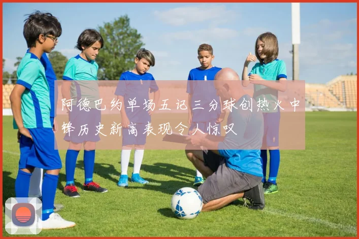 阿德巴约单场五记三分球创热火中锋历史新高表现令人惊叹