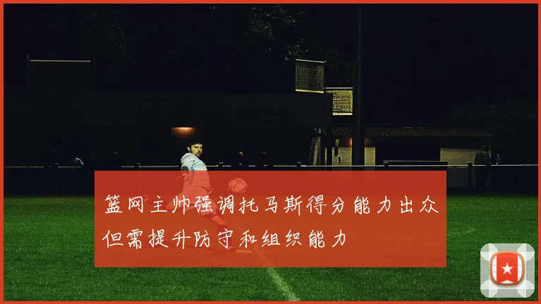 篮网主帅强调托马斯得分能力出众但需提升防守和组织能力