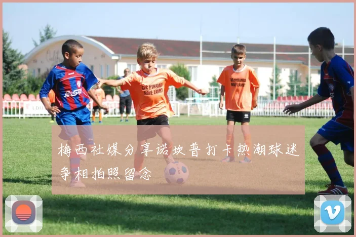 梅西社媒分享诺坎普打卡热潮球迷争相拍照留念
