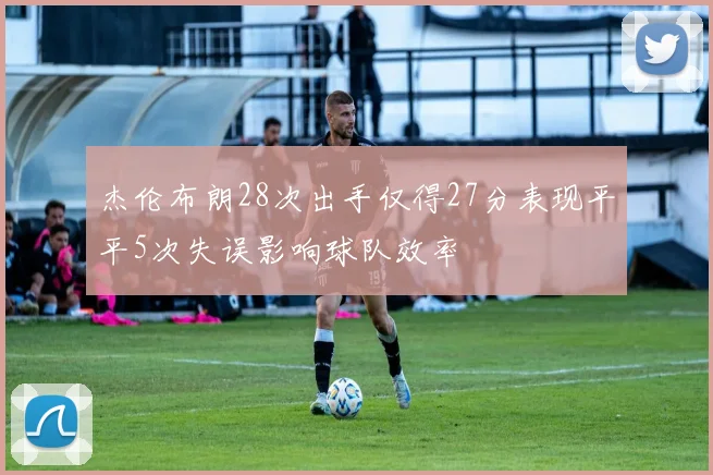 杰伦布朗28次出手仅得27分表现平平5次失误影响球队效率