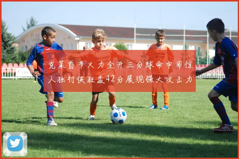 克莱首节火力全开三分球命中率惊人独行侠狂轰42分展现强大攻击力