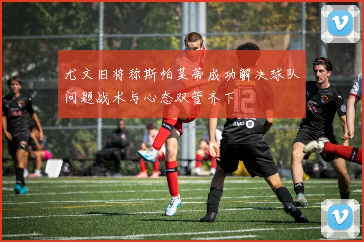 尤文旧将称斯帕莱蒂成功解决球队问题战术与心态双管齐下