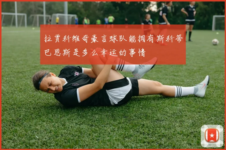 拉贾科维奇豪言球队能拥有斯科蒂巴恩斯是多么幸运的事情