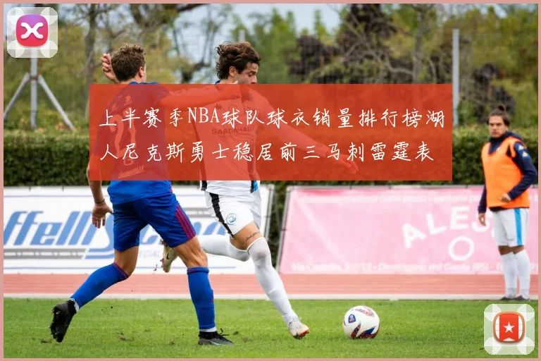 上半赛季NBA球队球衣销量排行榜湖人尼克斯勇士稳居前三马刺雷霆表现抢眼
