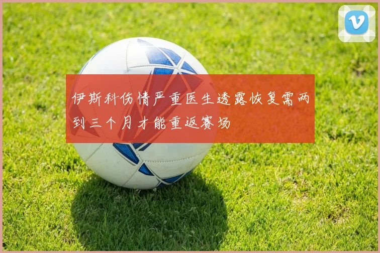 伊斯科伤情严重医生透露恢复需两到三个月才能重返赛场