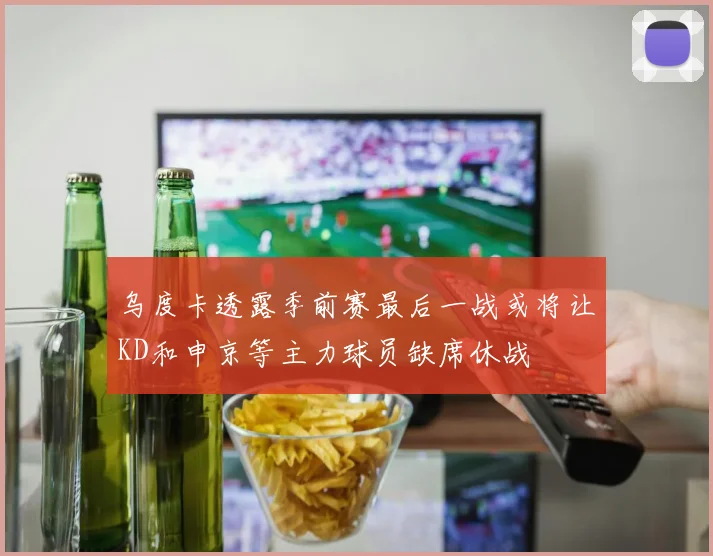 乌度卡透露季前赛最后一战或将让KD和申京等主力球员缺席休战