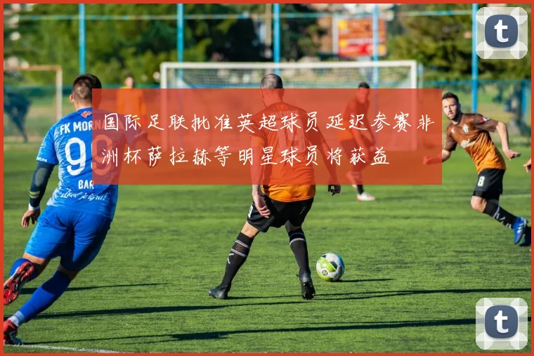 国际足联批准英超球员延迟参赛非洲杯萨拉赫等明星球员将获益