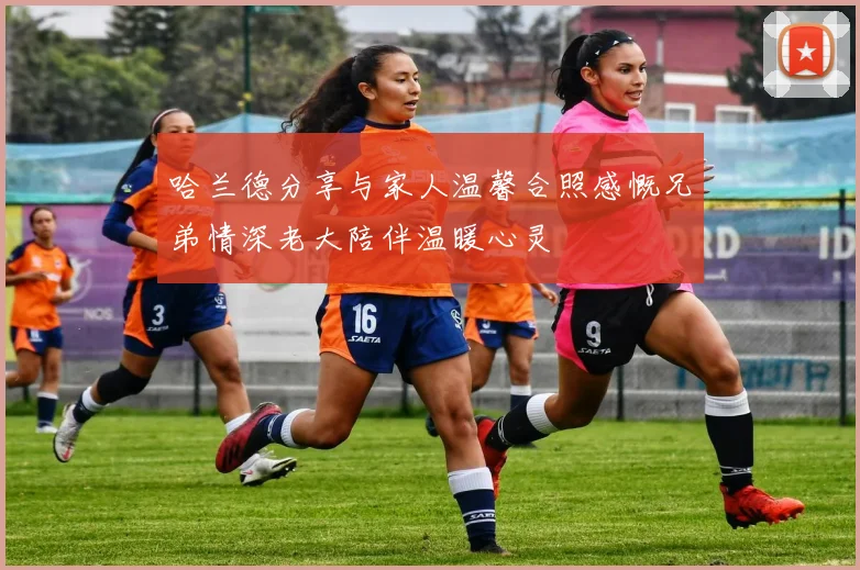 哈兰德分享与家人温馨合照感慨兄弟情深老大陪伴温暖心灵