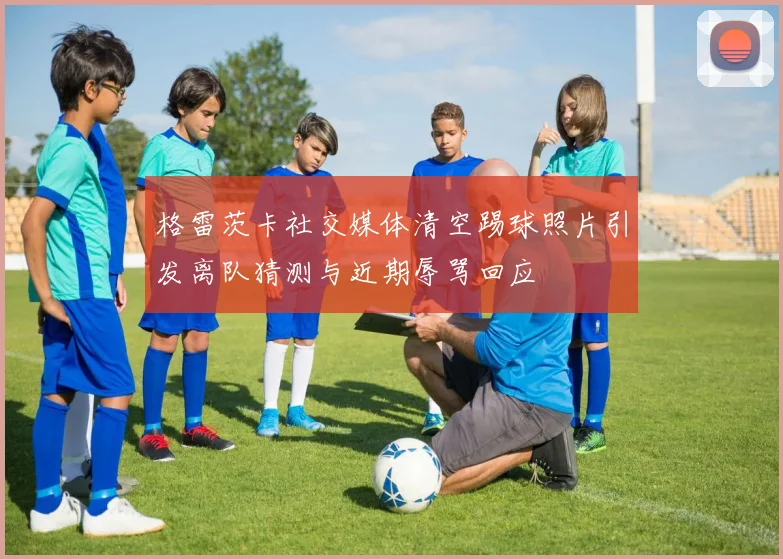 格雷茨卡社交媒体清空踢球照片引发离队猜测与近期辱骂回应