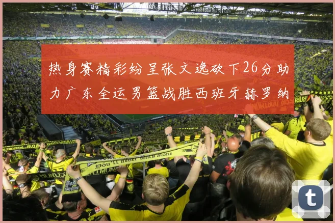 热身赛精彩纷呈张文逸砍下26分助力广东全运男篮战胜西班牙赫罗纳队