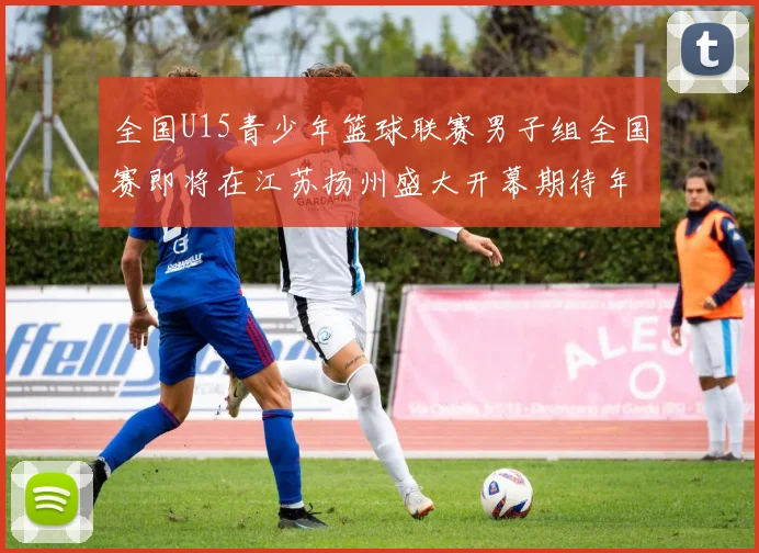 全国U15青少年篮球联赛男子组全国赛即将在江苏扬州盛大开幕期待年轻球员的精彩表现