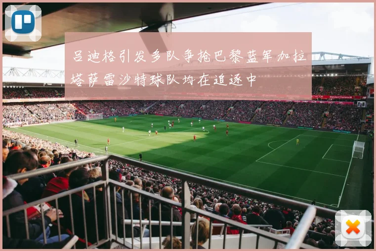 吕迪格引发多队争抢巴黎蓝军加拉塔萨雷沙特球队均在追逐中