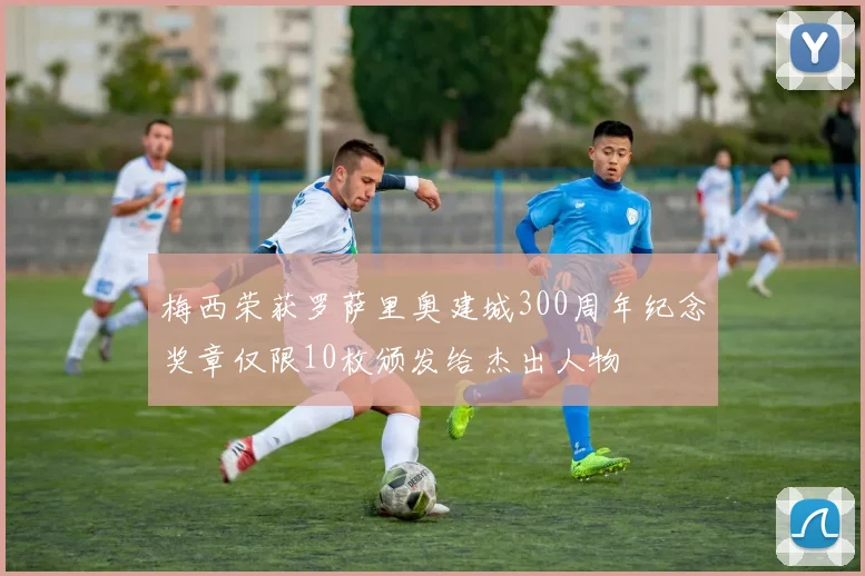 梅西荣获罗萨里奥建城300周年纪念奖章仅限10枚颁发给杰出人物